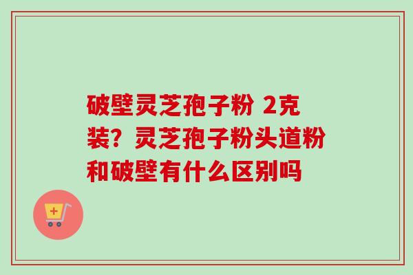 破壁灵芝孢子粉 2克装？灵芝孢子粉头道粉和破壁有什么区别吗