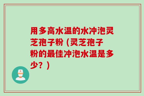 用多高水温的水冲泡灵芝孢子粉 (灵芝孢子粉的最佳冲泡水温是多少？)