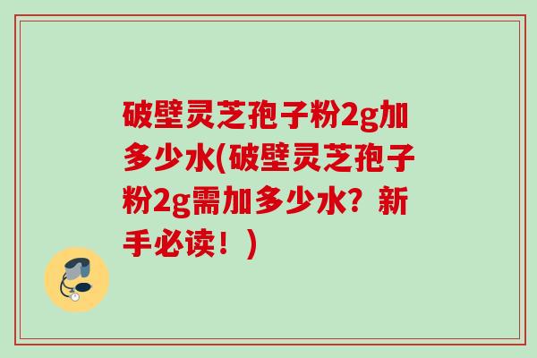破壁灵芝孢子粉2g加多少水(破壁灵芝孢子粉2g需加多少水?新手必读!) 破壁灵芝孢子粉2g加多少水(破壁灵芝孢子粉2g需加多少水?新手必读!)