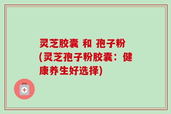灵芝胶囊 和 孢子粉(灵芝孢子粉胶囊:健康养生好选择)
