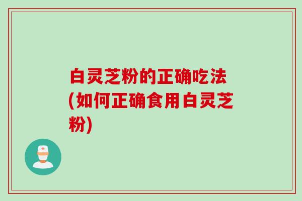 白灵芝粉的正确吃法 (如何正确食用白灵芝粉)