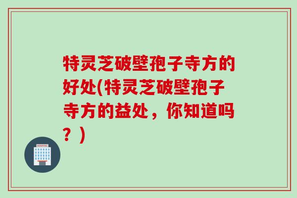 特灵芝破壁孢子寺方的好处(特灵芝破壁孢子寺方的益处，你知道吗？)