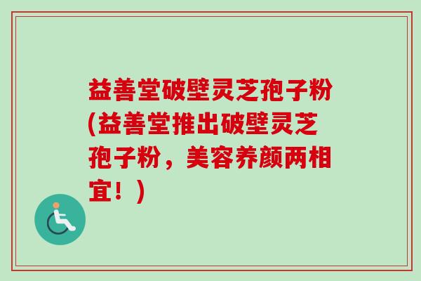 益善堂破壁灵芝孢子粉(益善堂推出破壁灵芝孢子粉，美容养颜两相宜！)