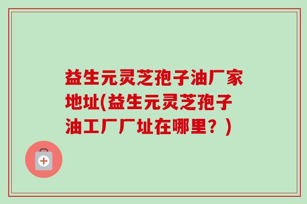 益生元灵芝孢子油厂家地址(益生元灵芝孢子油工厂厂址在哪里?)