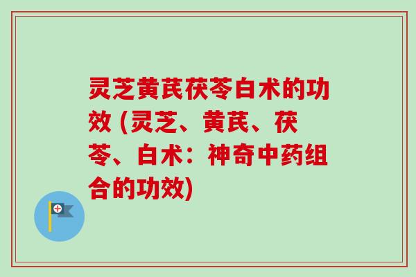 灵芝黄芪茯苓白术的功效 (灵芝、黄芪、茯苓、白术:神奇中药组合的功效)