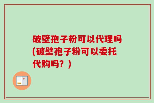 破壁孢子粉可以代理吗(破壁孢子粉可以委托代购吗？)