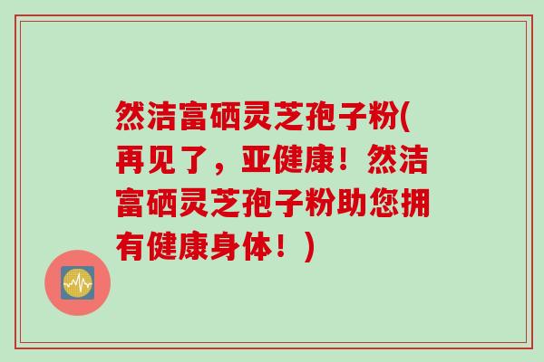 然洁富硒灵芝孢子粉(再见了，亚健康！然洁富硒灵芝孢子粉助您拥有健康身体！)