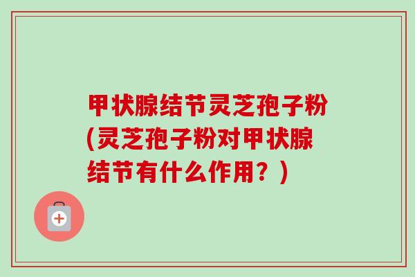 甲状腺结节灵芝孢子粉(灵芝孢子粉对甲状腺结节有什么作用？)