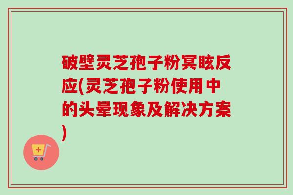 破壁灵芝孢子粉冥眩反应(灵芝孢子粉使用中的头晕现象及解决方案)