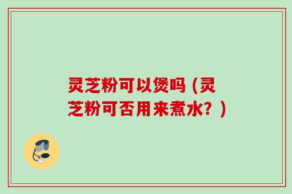 灵芝粉可以煲吗 (灵芝粉可否用来煮水?)