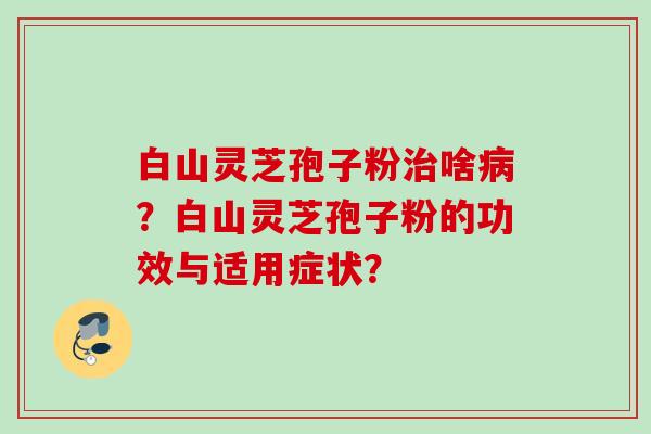 白山灵芝孢子粉治啥病？白山灵芝孢子粉的功效与适用症状？