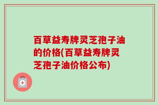 百草益寿牌灵芝孢子油的价格(百草益寿牌灵芝孢子油价格公布)