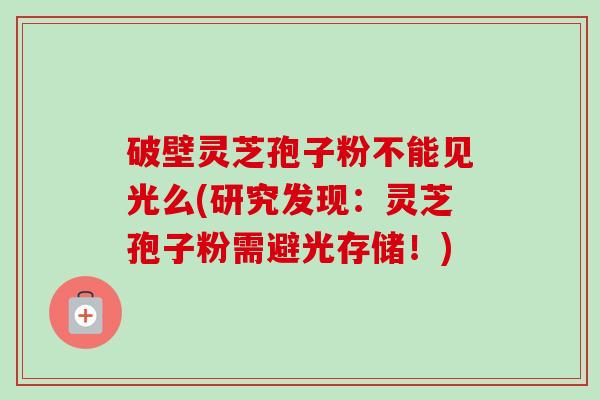 破壁灵芝孢子粉不能见光么(研究发现:灵芝孢子粉需避光存储!)
