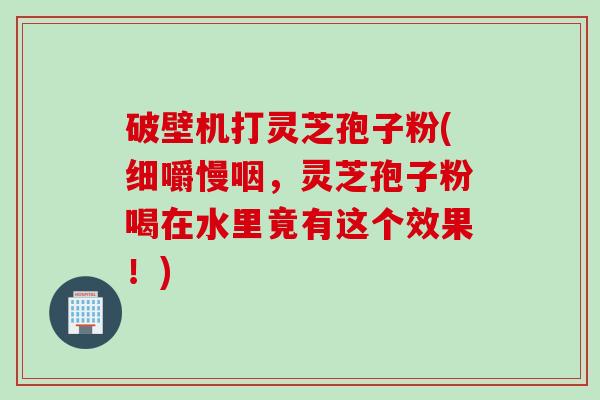 破壁机打灵芝孢子粉(细嚼慢咽，灵芝孢子粉喝在水里竟有这个效果！)