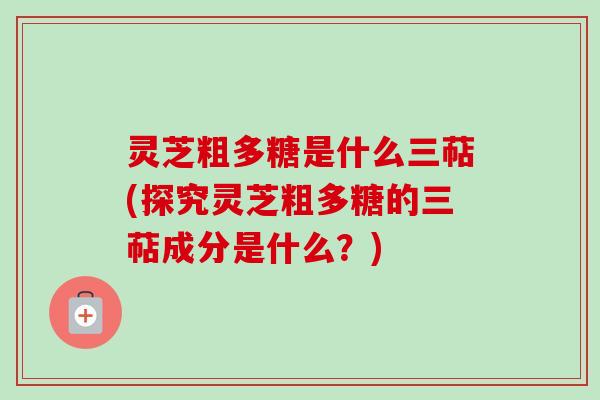 灵芝粗多糖是什么三萜(探究灵芝粗多糖的三萜成分是什么？)