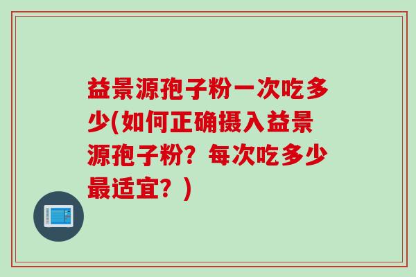 益景源孢子粉一次吃多少(如何正确摄入益景源孢子粉?每次吃多少最适宜?)