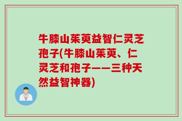 牛膝山茱萸益智仁灵芝孢子(牛膝山茱萸、仁灵芝和孢子——三种天然益智神器)