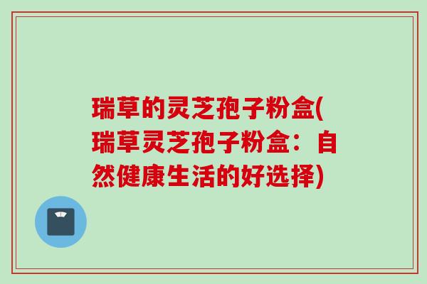 瑞草的灵芝孢子粉盒(瑞草灵芝孢子粉盒：自然健康生活的好选择)