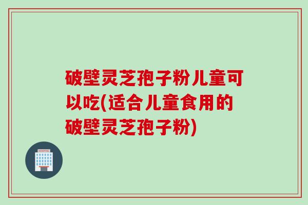 破壁灵芝孢子粉儿童可以吃(适合儿童食用的破壁灵芝孢子粉)