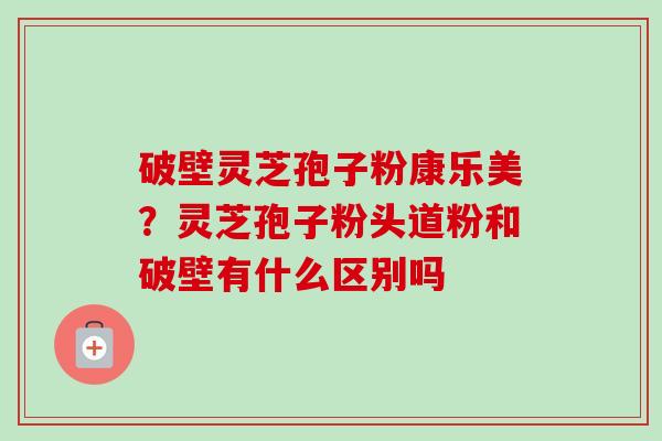 破壁灵芝孢子粉康乐美?灵芝孢子粉头道粉和破壁有什么区别吗 破壁灵芝孢子粉康乐美?灵芝孢子粉头道粉和破壁有什么区别吗