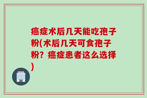 癌症术后几天能吃孢子粉(术后几天可食孢子粉?癌症患者这么选择)