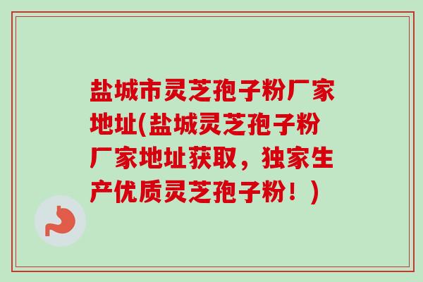 盐城市灵芝孢子粉厂家地址(盐城灵芝孢子粉厂家地址获取，独家生产优质灵芝孢子粉！)