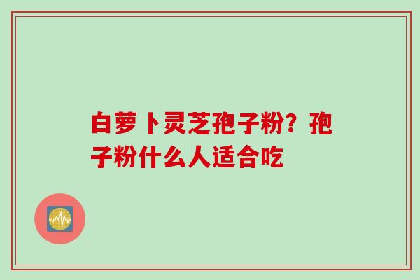 白萝卜灵芝孢子粉？孢子粉什么人适合吃