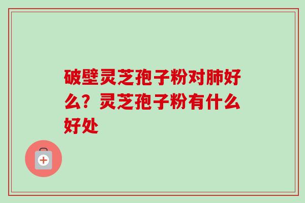 破壁灵芝孢子粉对好么?灵芝孢子粉有什么好处 破壁灵芝孢子粉对好么?灵芝孢子粉有什么好处