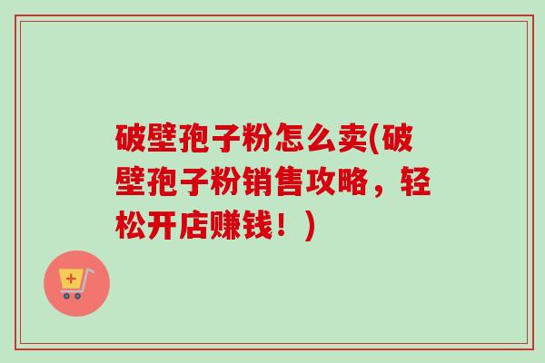 破壁孢子粉怎么卖(破壁孢子粉销售攻略，轻松开店赚钱！)