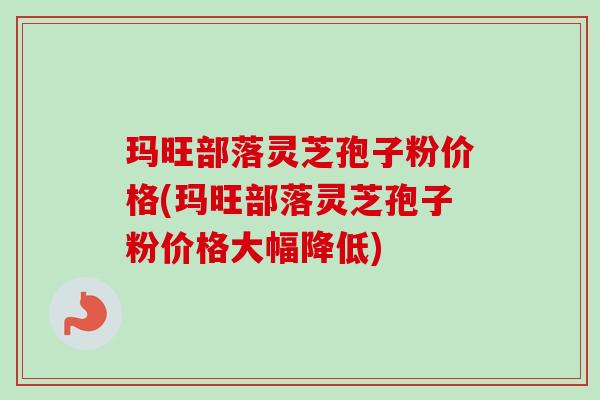 玛旺部落灵芝孢子粉价格(玛旺部落灵芝孢子粉价格大幅降低)