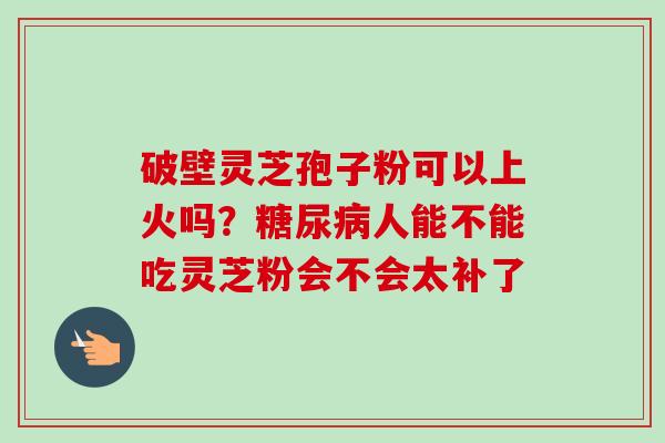破壁灵芝孢子粉可以上火吗？糖尿病人能不能吃灵芝粉会不会太补了