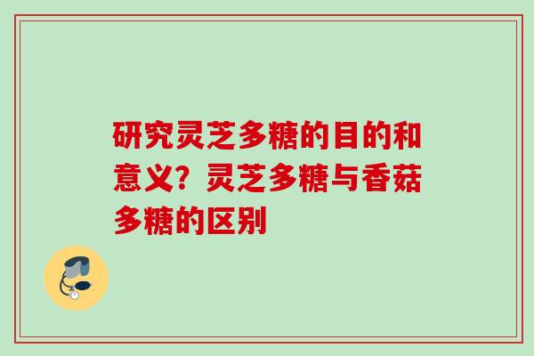 研究灵芝多糖的目的和意义？灵芝多糖与香菇多糖的区别