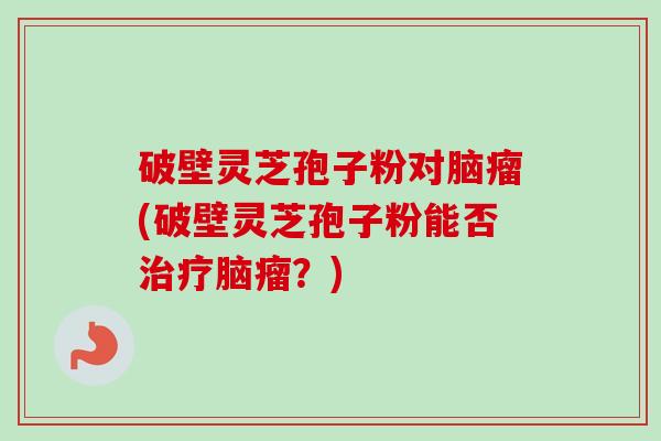 破壁灵芝孢子粉对脑瘤(破壁灵芝孢子粉能否治疗脑瘤?)