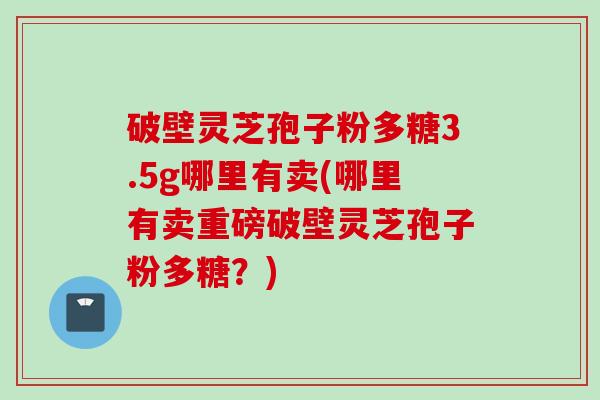 破壁灵芝孢子粉多糖3.5g哪里有卖(哪里有卖重磅破壁灵芝孢子粉多糖?)
