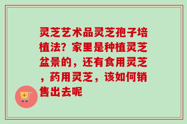灵芝艺术品灵芝孢子培植法？家里是种植灵芝盆景的，还有食用灵芝，药用灵芝，该如何销售出去呢