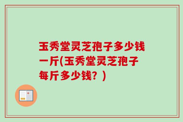 玉秀堂灵芝孢子多少钱一斤(玉秀堂灵芝孢子每斤多少钱？)