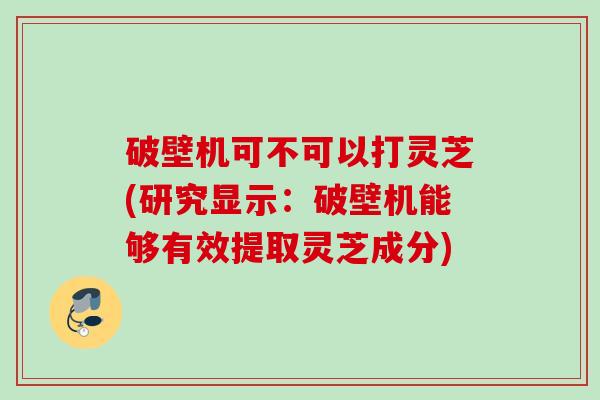 破壁机可不可以打灵芝(研究显示:破壁机能够有效提取灵芝成分)