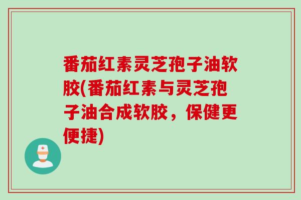 番茄红素灵芝孢子油软胶(番茄红素与灵芝孢子油合成软胶,保健更便捷)