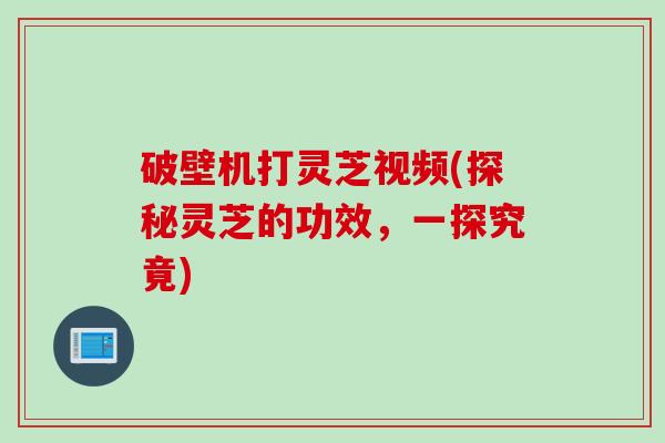 破壁机打灵芝视频(探秘灵芝的功效,一探究竟)