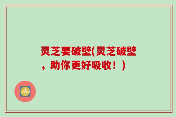 灵芝要破壁(灵芝破壁,助你更好吸收!) 灵芝要破壁(灵芝破壁,助你更好吸收!)