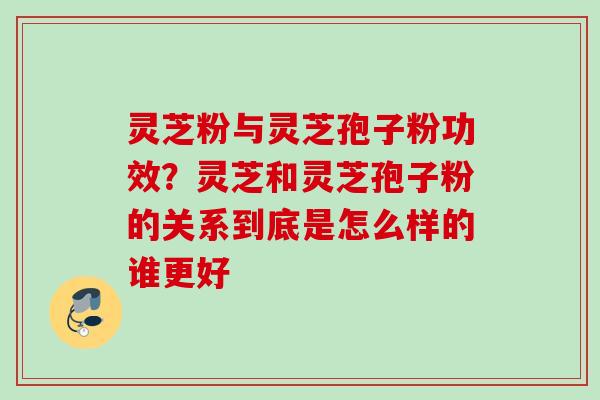 灵芝粉与灵芝孢子粉功效?灵芝和灵芝孢子粉的关系到底是怎么样的谁更好