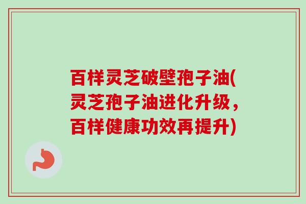 百样灵芝破壁孢子油(灵芝孢子油进化升级,百样健康功效再提升) 百样灵芝破壁孢子油(灵芝孢子油进化升级,百样健康功效再提升)