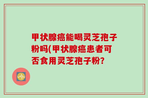 甲状腺癌能喝灵芝孢子粉吗(甲状腺癌患者可否食用灵芝孢子粉?