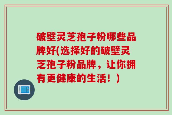 破壁灵芝孢子粉哪些品牌好(选择好的破壁灵芝孢子粉品牌，让你拥有更健康的生活！)