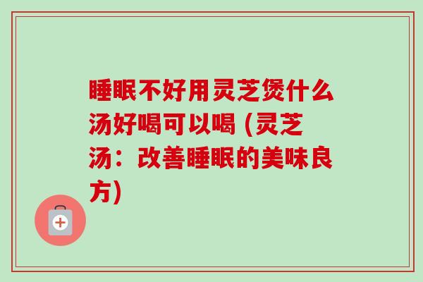 睡眠不好用灵芝煲什么汤好喝可以喝 (灵芝汤:改善睡眠的美味良方)