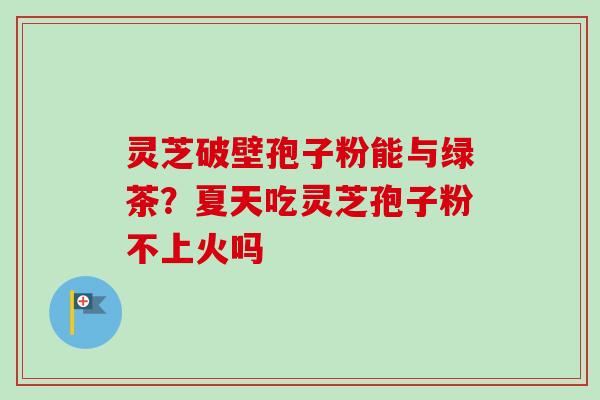 灵芝破壁孢子粉能与绿茶?夏天吃灵芝孢子粉不上火吗