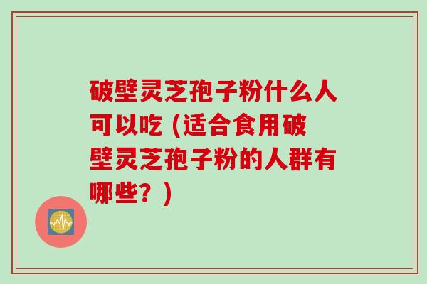 破壁灵芝孢子粉什么人可以吃 (适合食用破壁灵芝孢子粉的人群有哪些？)