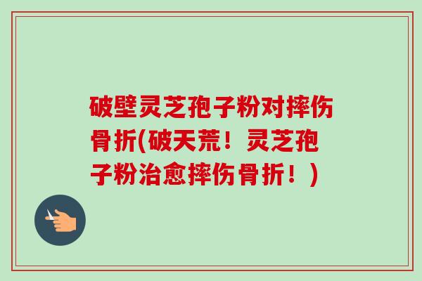 破壁灵芝孢子粉对摔伤骨折(破天荒！灵芝孢子粉治愈摔伤骨折！)