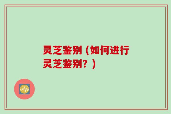 灵芝鉴别 (如何进行灵芝鉴别？)