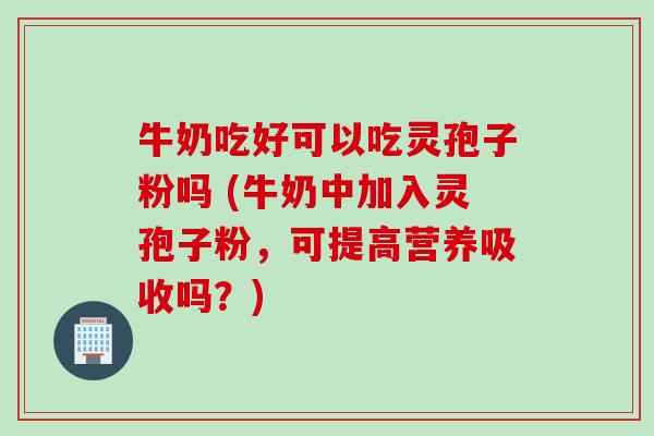 牛奶吃好可以吃灵孢子粉吗 (牛奶中加入灵孢子粉，可提高营养吸收吗？)
